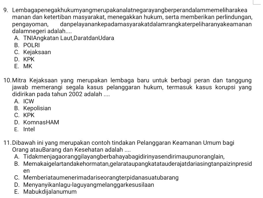 Lembagapenegakhukumyangmerupakanalatnegarayangberperandalammemeliharakea
manan dan ketertiban masyarakat, menegakkan hukum, serta memberikan perlindungan,
pengayoman, danpelayanankepadamasyarakatdalamrangkaterpeliharanyakeamanan
dalamnegeri adalah....
A. TNIAngkatan Laut,DaratdanUdara
B. POLRI
C. Kejaksaan
D.KPK
E. MK
10.Mitra Kejaksaan yang merupakan lembaga baru untuk berbagi peran dan tanggung
jawab memerangi segala kasus pelanggaran hukum, termasuk kasus korupsi yang
didirikan pada tahun 2002 adalah ....
A. ICW
B. Kepolisian
C.KPK
D. KomnasHAM
E. Intel
11.Dibawah ini yang merupakan contoh tindakan Pelanggaran Keamanan Umum bagi
Orang atauBarang dan Kesehatan adalah ....
A. Tidakmenjagaoranggilayangberbahayabagidirinyasendirimaupunoranglain,
B. Memakaigelartandakehormatan,gelarataupangkatatauderajatdariasingtanpaizinpresid
en
C. Memberiataumenerimadariseorangterpidanasuatubarang
D. Menyanyikanlagu-laguyangmelanggarkesusilaan
E. Mabukdijalanumum