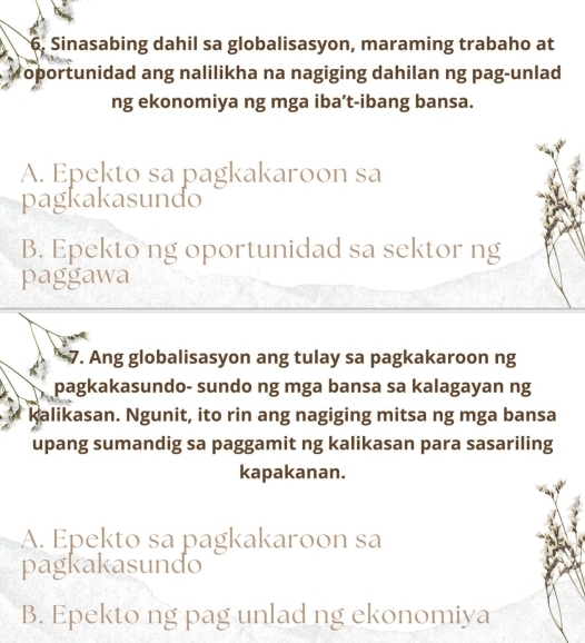 Sinasabing dahil sa globalisasyon, maraming trabaho at
oportunidad ang nalilikha na nagiging dahilan ng pag-unlad
ng ekonomiya ng mga iba’t-ibang bansa.
A. Epekto sa pagkakaroon sa
pagkakasundo
B. Epekto ng oportunidad sa sektor ng
paggawa
7. Ang globalisasyon ang tulay sa pagkakaroon ng
pagkakasundo- sundo ng mga bansa sa kalagayan ng
kalikasan. Ngunit, ito rin ang nagiging mitsa ng mga bansa
upang sumandig sa paggamit ng kalikasan para sasariling
kapakanan.
A. Epekto sa pagkakaroon sa
pagkakasundo
B. Epekto ng pag unlad ng ekonomiya