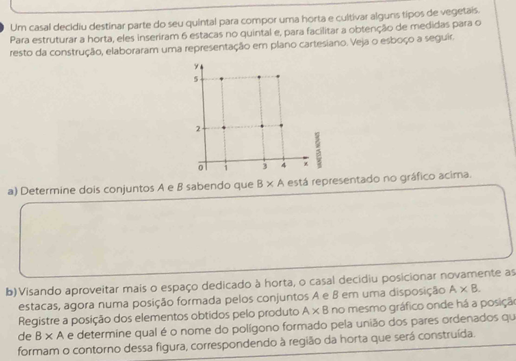 Um casal decidiu destinar parte do seu quintal para compor uma horta e cultivar alguns tipos de vegetais, 
Para estruturar a horta, eles inseriram 6 estacas no quintal e, para facilitar a obtenção de medidas para o 
resto da construção, elaboraram uma representação em plano cartesiano. Veja o esboço a seguir. 
a) Determine dois conjuntos A e B sabendo que B* A está representado no gráfico acima. 
b)Visando aproveitar mais o espaço dedicado à horta, o casal decidiu posicionar novamente as 
estacas, agora numa posição formada pelos conjuntos A e B em uma disposição A* B. 
Registre a posição dos elementos obtidos pelo produto A* B no mesmo gráfico onde há a posição 
de B* A e determine qual é o nome do polígono formado pela união dos pares ordenados qu 
formam o contorno dessa figura, correspondendo à região da horta que será construída.