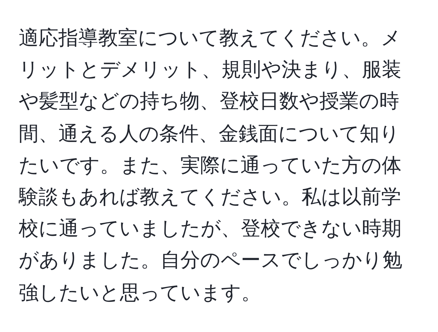 適応指導教室について教えてください。メリットとデメリット、規則や決まり、服装や髪型などの持ち物、登校日数や授業の時間、通える人の条件、金銭面について知りたいです。また、実際に通っていた方の体験談もあれば教えてください。私は以前学校に通っていましたが、登校できない時期がありました。自分のペースでしっかり勉強したいと思っています。