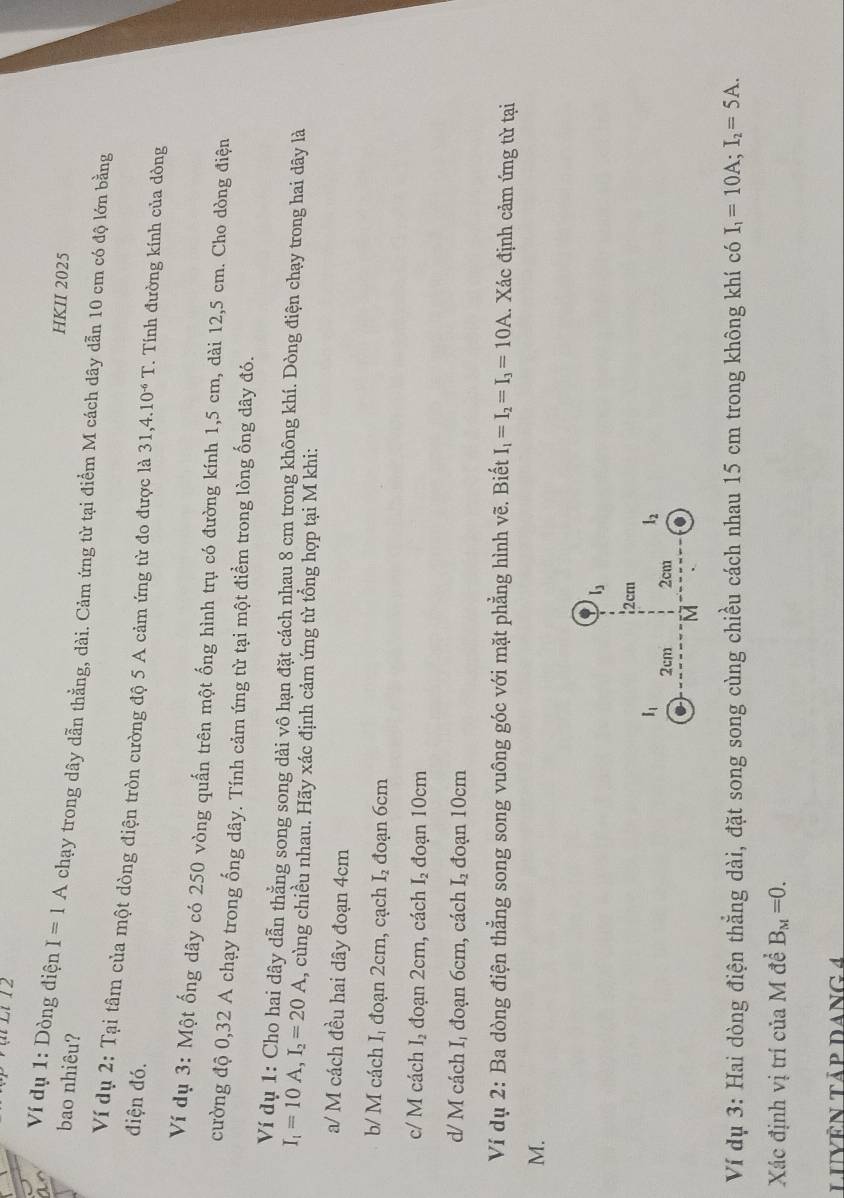 ại Li 12
bao nhiêu?
HKII 2025
Ví dụ 1: Dòng điện I=1A chạy trong dây dẫn thằng, dài. Cảm ứng từ tại điểm M cách dây dẫn 10 cm có độ lớn bằng
Ví dụ 2: Tại tâm của một dòng điện tròn cường độ 5 A cảm ứng từ đo được là 31,4.10^(-6)T. Tính đường kính của dòng
điện đó.
Ví dụ 3: Một ống dây có 250 vòng quấn trên một ống hình trụ có đường kính 1,5 cm, dài 12,5 cm. Cho dòng điện
cường độ 0,32 A chạy trong ống dây. Tính cảm ứng từ tại một điểm trong lòng ống dây đó.
Ví dụ 1: Cho hai dây dẫn thẳng song song dài vô hạn đặt cách nhau 8 cm trong không khí. Dòng điện chạy trong hai dây là
I_1=10A,I_2=20A 1, cùng chiều nhau. Hãy xác định cảm ứng từ tổng hợp tại M khi:
a/ M cách đều hai dây đoạn 4cm
b/ M cách Iị đoạn 2cm, cạch I_2 đoạn 6cm
c/ M cách I, đoạn 2cm, cách I_2 đoạn 10cm
d/ M cách I, đoạn 6cm, cách I_2 đoạn 10cm
Ví dụ 2: Ba dòng điện thẳng song song vuông góc với mặt phẳng hình vẽ. Biết I_1=I_2=I_3=10A. Xác định cảm ứng từ tại
M.
Ví dụ 3: Hai dòng điện thẳng dài, đặt song song cùng chiều cách nhau 15 cm trong không khí có I_1=10A;I_2=5A.
Xác định vị trí của M đề B_M=0.
LUVêN tảp Dang 4