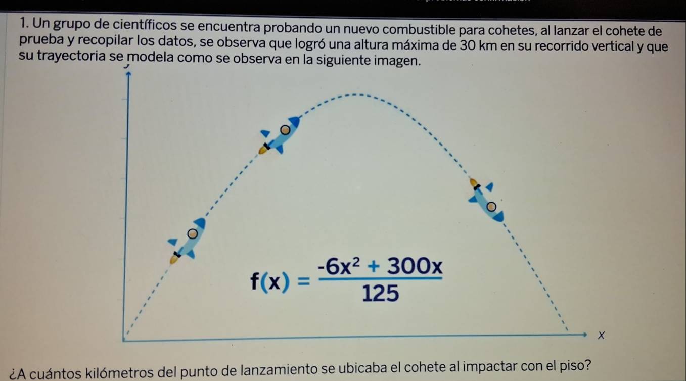 Un grupo de científicos se encuentra probando un nuevo combustible para cohetes, al lanzar el cohete de
prueba y recopilar los datos, se observa que logró una altura máxima de 30 km en su recorrido vertical y que
su trayectoria se modela como se o
¿A cuántos kilómetros del punto de lanzamiento se ubicaba el cohete al impactar con el piso?