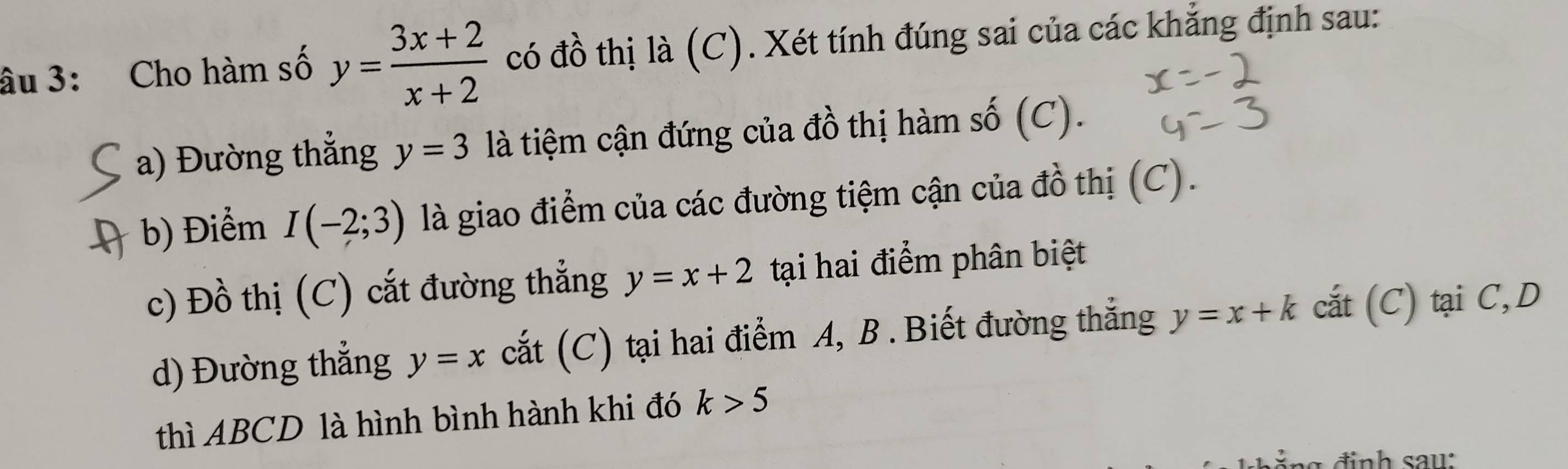 âu 3: Cho hàm số y= (3x+2)/x+2  có đồ thị là (C). Xét tính đúng sai của các khẳng định sau: 
a) Đường thẳng y=3 là tiệm cận đứng của đồ thị hàm số (C). 
b) Điểm I(-2;3) là giao điểm của các đường tiệm cận của đồ thị (C). 
c) Đồ thị (C) cắt đường thẳng y=x+2 tại hai điểm phân biệt 
d) Đường thẳng y=x cắt (C) tại hai điểm A, B . Biết đường thắng y=x+k cắt (C) tại C,D 
thì ABCD là hình bình hành khi đó k>5