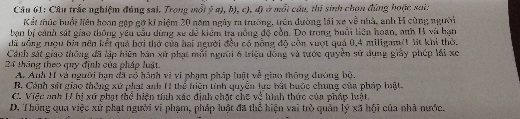 Câu trắc nghiệm đúng sai. Trong mỗi ý a), b), c), đ) ở mỗi câu, thí sinh chọn đúng hoặc sai:
Kết thúc buổi liên hoan gặp gỡ kỉ niệm 20 năm ngày ra trường, trên đường lái xe về nhà, anh H cùng người
bạn bị cảnh sát giao thông yêu cầu dừng xe đề kiểm tra nồng độ cồn. Do trong buổi liên hoan, anh H và bạn
đã uống rượu bia nên kết quả hơi thở của hai người đều có nồng độ cồn vượt quá 0, 4 miligam/ 1 lít khi thở.
Cảnh sát giao thông đã lập biên bản xử phạt mỗi người 6 triệu đồng và tước quyền sử dụng giấy phép lái xe
24 tháng theo quy định của pháp luật.
A. Anh H và người bạn đã có hành vi vi phạm pháp luật về giao thông đường bộ.
B. Cảnh sát giao thông xử phạt anh H thể hiện tính quyền lực bắt buộc chung của pháp luật.
C. Việc anh H bị xử phạt thể hiện tính xác định chặt chẽ về hình thức của pháp luật.
D. Thông qua việc xử phạt người vi phạm, pháp luật đã thể hiện vai trò quản lý xã hội của nhà nước.