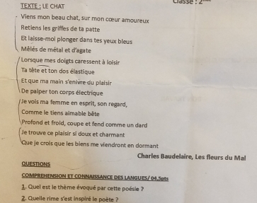 TEXTE : LE CHAT casse 
Viens mon beau chat, sur mon cœur amoureux 
Retiens les griffes de ta patte 
Et laisse-moi plonger dans tes yeux bleus 
Mélés de métal et d'agate 
Lorsque mes doigts caressent à loisir 
Ta tête et ton dos élastique 
Et que ma main s'enivre du plaisir 
De palper ton corps électrique 
Je vois ma femme en esprit, son regard, 
Comme le tiens aimable bête 
Profond et froid, coupe et fend comme un dard 
Je trouve ce plaisir si doux et charmant 
Que je crois que les biens me viendront en dormant 
Charles Baudelaire, Les fleurs du Mal 
QUESTIONS 
COMPREHENSION ET CONNAISSANCE DES LANGUES/ 04.5pts 
1. Quel est le thème évoqué par cette poésie ? 
2. Quelle rime s'est inspiré le poète ?