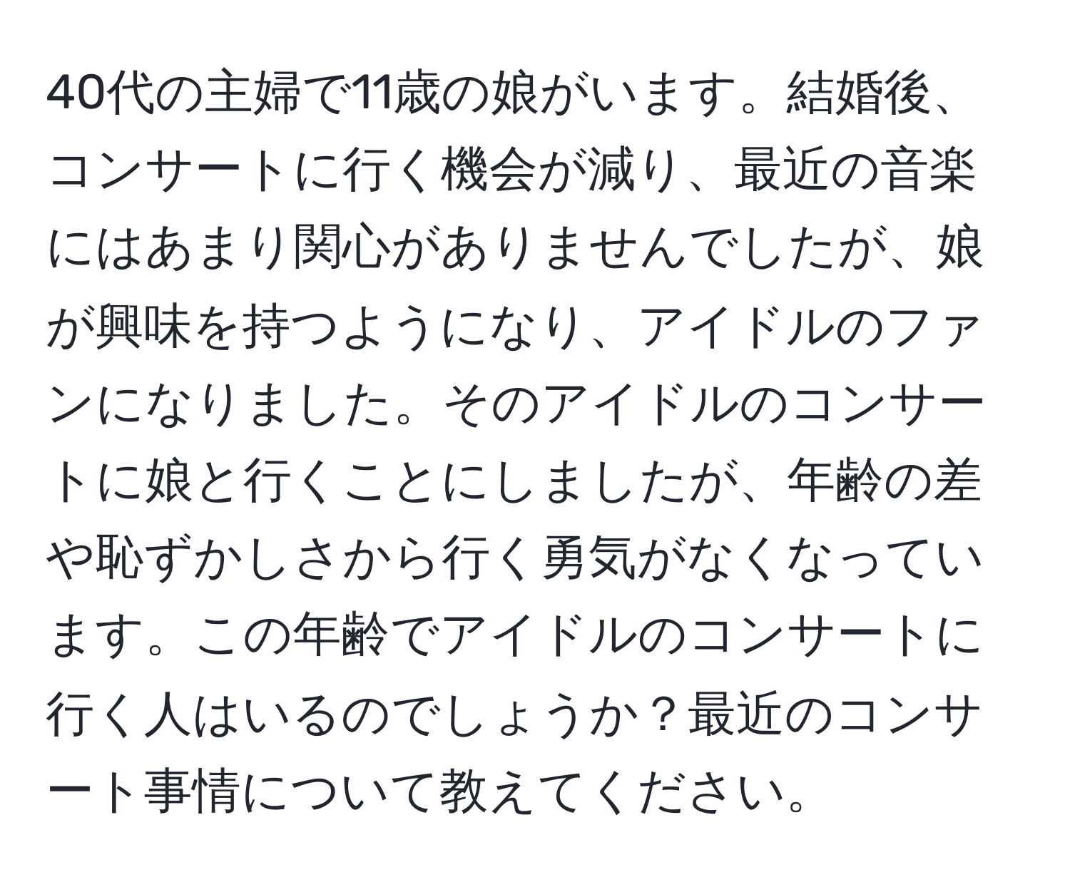 40代の主婦で11歳の娘がいます。結婚後、コンサートに行く機会が減り、最近の音楽にはあまり関心がありませんでしたが、娘が興味を持つようになり、アイドルのファンになりました。そのアイドルのコンサートに娘と行くことにしましたが、年齢の差や恥ずかしさから行く勇気がなくなっています。この年齢でアイドルのコンサートに行く人はいるのでしょうか？最近のコンサート事情について教えてください。