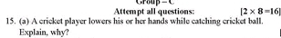 Attempt all questions: Group - |2* 8=16|
15. (a) A cricket player lowers his or her hands while catching cricket ball. 
Explain, why?