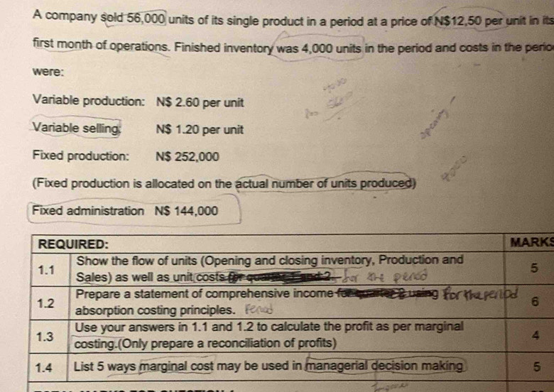 A company sold 56,000 units of its single product in a period at a price of N$12,50 per unit in its 
first month of operations. Finished inventory was 4,000 units in the period and costs in the perio 
were: 
Variable production: N$ 2.60 per unit 
Variable selling: N$ 1.20 per unit 
Fixed production: N$ 252,000
(Fixed production is allocated on the actual number of units produced) 
Fixed administration N $ 144,000
S