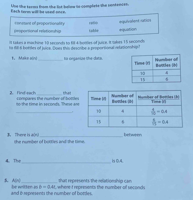 Use the terms from the list below to complete the sentences.
Each term will be used once.
constant of proportionality ratio equivalent ratios
proportional relationship table equation
It takes a machine 10 seconds to fill 4 bottles of juice. It takes 15 seconds
to fill 6 bottles of juice. Does this describe a proportional relationship?
1. Make a(n _to organize the data.
2. Find each _that
compares the number of bottles
to the time in seconds. These are
_.
3. There is a(n) _between
the number of bottles and the time.
4. The_ is 0.4.
5. A(n) _that represents the relationship can
be written as b=0.4t , where t represents the number of seconds
and b represents the number of bottles.