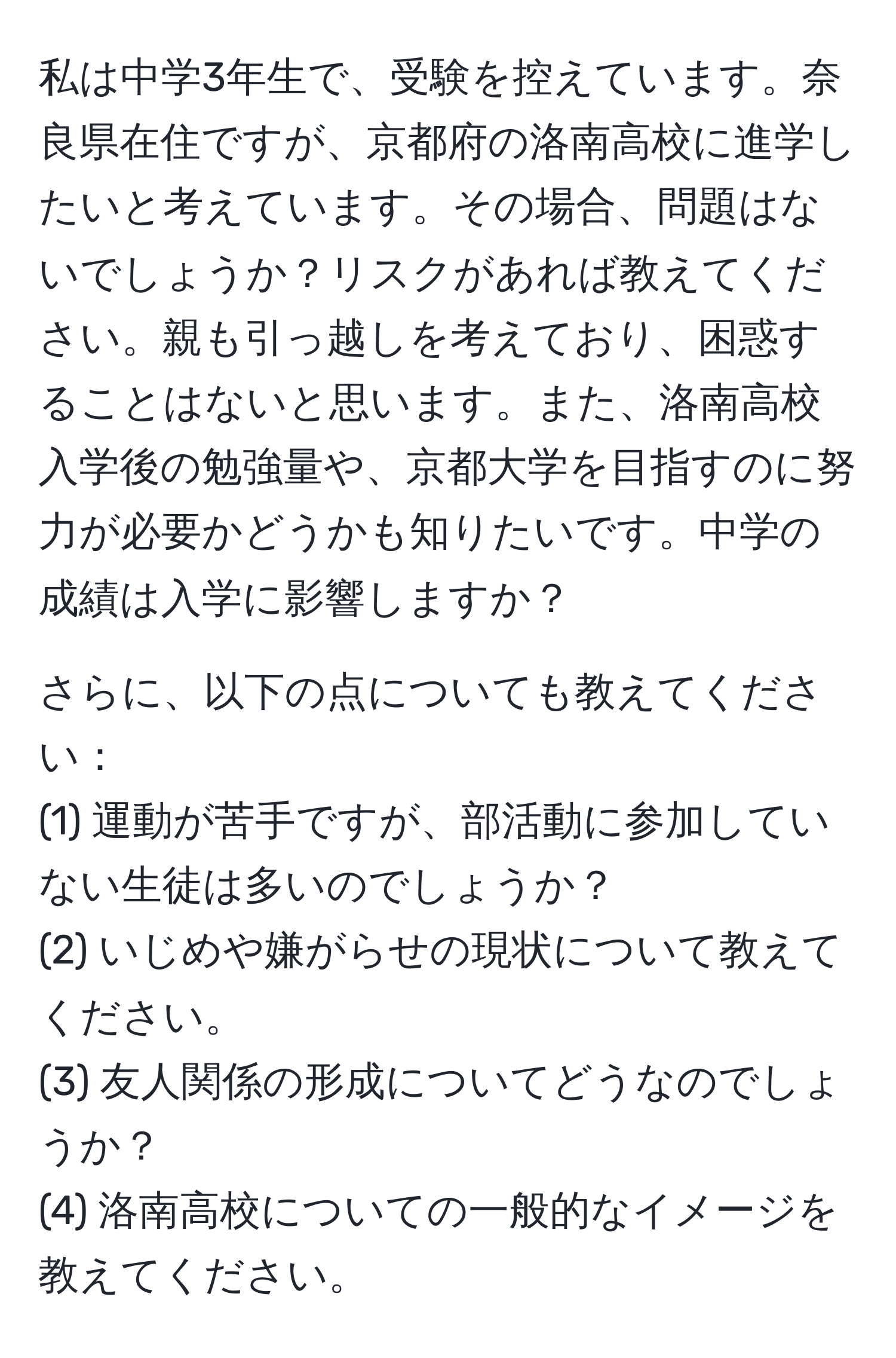 私は中学3年生で、受験を控えています。奈良県在住ですが、京都府の洛南高校に進学したいと考えています。その場合、問題はないでしょうか？リスクがあれば教えてください。親も引っ越しを考えており、困惑することはないと思います。また、洛南高校入学後の勉強量や、京都大学を目指すのに努力が必要かどうかも知りたいです。中学の成績は入学に影響しますか？

さらに、以下の点についても教えてください：
(1) 運動が苦手ですが、部活動に参加していない生徒は多いのでしょうか？
(2) いじめや嫌がらせの現状について教えてください。
(3) 友人関係の形成についてどうなのでしょうか？
(4) 洛南高校についての一般的なイメージを教えてください。