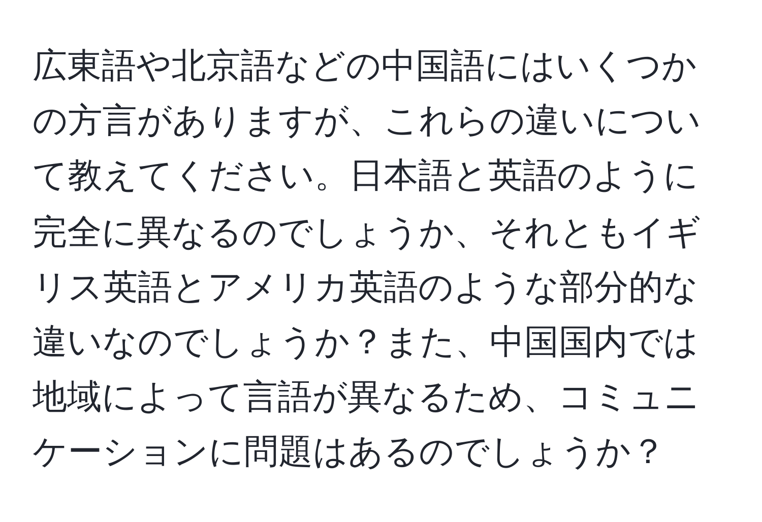 広東語や北京語などの中国語にはいくつかの方言がありますが、これらの違いについて教えてください。日本語と英語のように完全に異なるのでしょうか、それともイギリス英語とアメリカ英語のような部分的な違いなのでしょうか？また、中国国内では地域によって言語が異なるため、コミュニケーションに問題はあるのでしょうか？