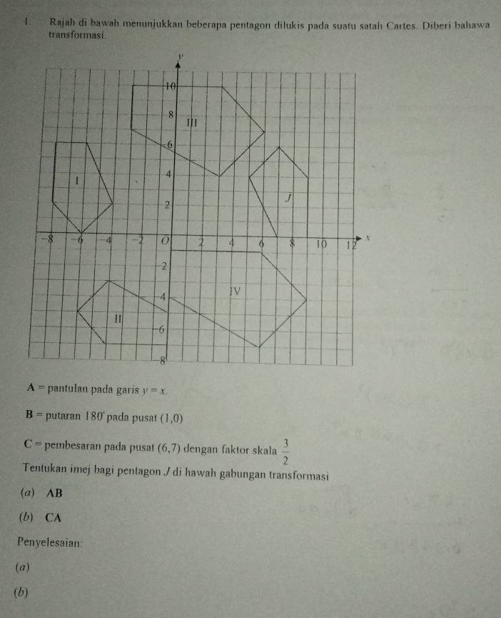 Rajah di bawah menunjukkan beberapa pentagon dilukis pada suatu satah Cartes. Diberi bahawa 
transformasi.
A= pantulan pada garis y=x.
B= putaran 180° pada pusat (1,0)
C= * pembesaran pada pusat (6,7) dengan faktor skala  3/2 
Tentukan imej bagi pentagon / di hawah gabungan transformasi 
(a) AB
(b) CA 
Penyelesaian: 
(a) 
(b)