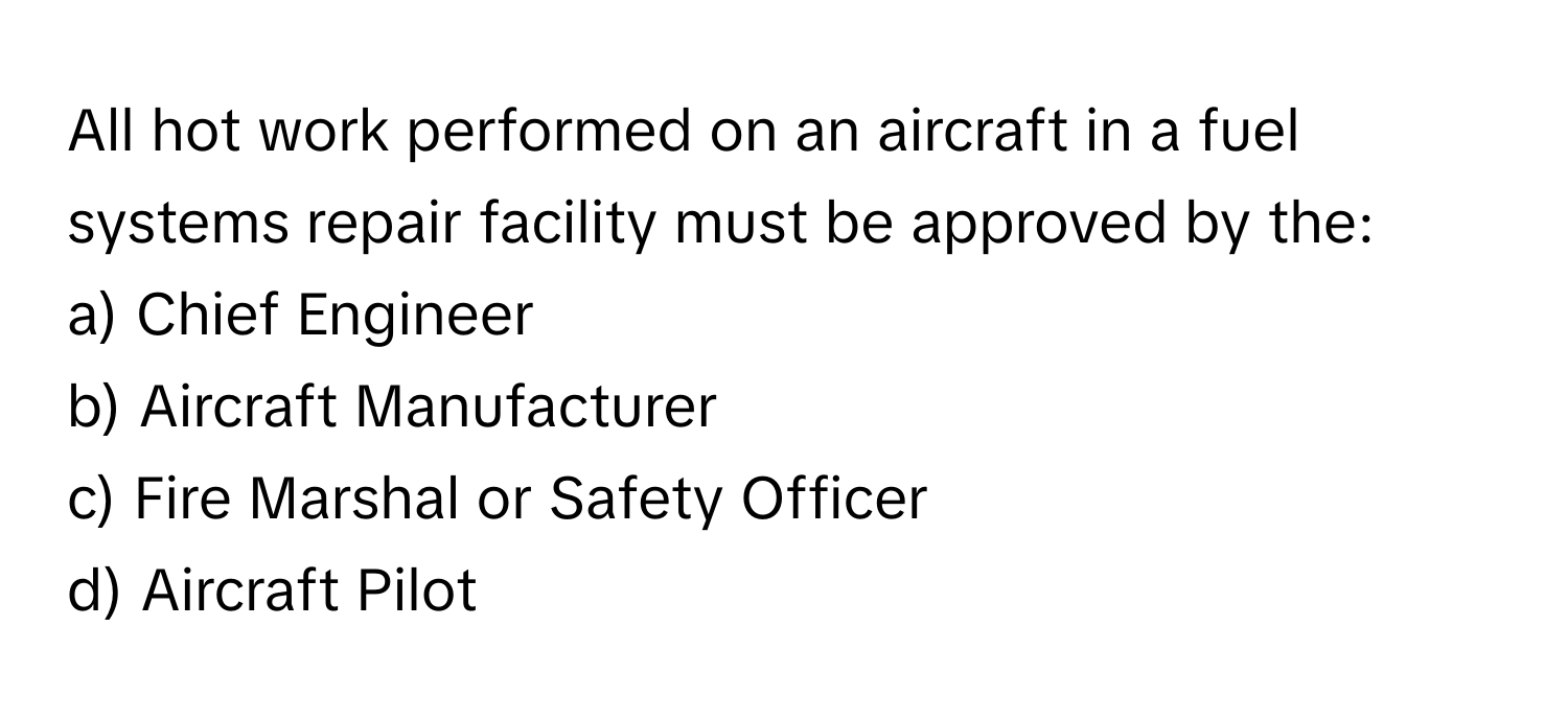 All hot work performed on an aircraft in a fuel systems repair facility must be approved by the:

a) Chief Engineer 
b) Aircraft Manufacturer 
c) Fire Marshal or Safety Officer 
d) Aircraft Pilot