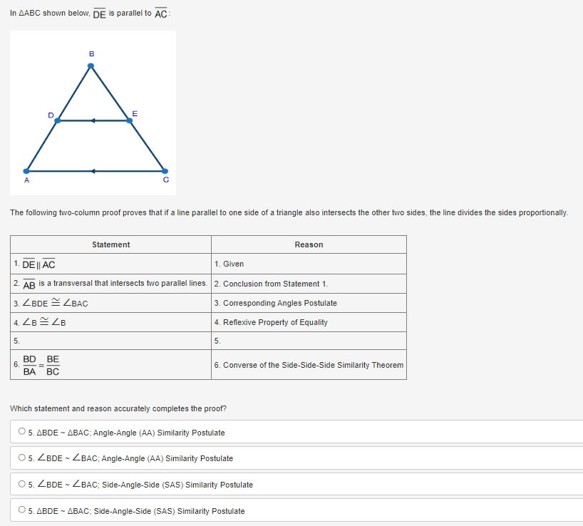 In △ ABC shown below, overline DE is parallel to overline AC : 
The following two-column proof proves that if a line parallel to one side of a triangle also intersects the other two sides, the line divides the sides proportionally.
Statement Reason
1. overline DEparallel overline AC 1. Given
2. overline AB is a transversal that intersects two parallel lines. 2. Conclusion from Statement 1.
3. ∠ BDE≌ ∠ BAC 3. Corresponding Angles Postulate
4. ∠ B≌ ∠ B 4. Reflexive Property of Equality
5.
5.
6.  BD/BA = BE/BC 
6. Converse of the Side-Side-Side Similarity Theorem
Which statement and reason accurately completes the proof?
5. △ BDEsim △ BAC; Angle-Angle (AA) Similarity Postulate
5. ∠ BDEsim ∠ BAC; Angle-Angle (AA) Similarity Postulate
5. ∠ BDEsim ∠ BAC; Side-Angle-Side (SAS) Similarity Postulate
5. △ BDEsim △ BAC; Side-Angle-Side (S AS ) Similarity Postulate