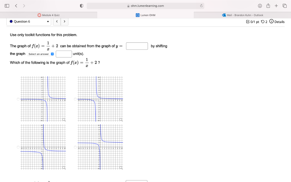 ≌ ohm.lumenlearning.com C 
Module 4 Quiz Lumen OHM Mail - Brandon Kuhn - Outlook 
Question 6 < > 0/1 pt つ 2 Details 
Use only toolkit functions for this problem. 
The graph of f(x)= 1/x +2 can be obtained from the graph of y=□ by shifting 
the graph Select an answer | unit(s 
Which of the following is the graph of f(x)= 1/x +2 ?