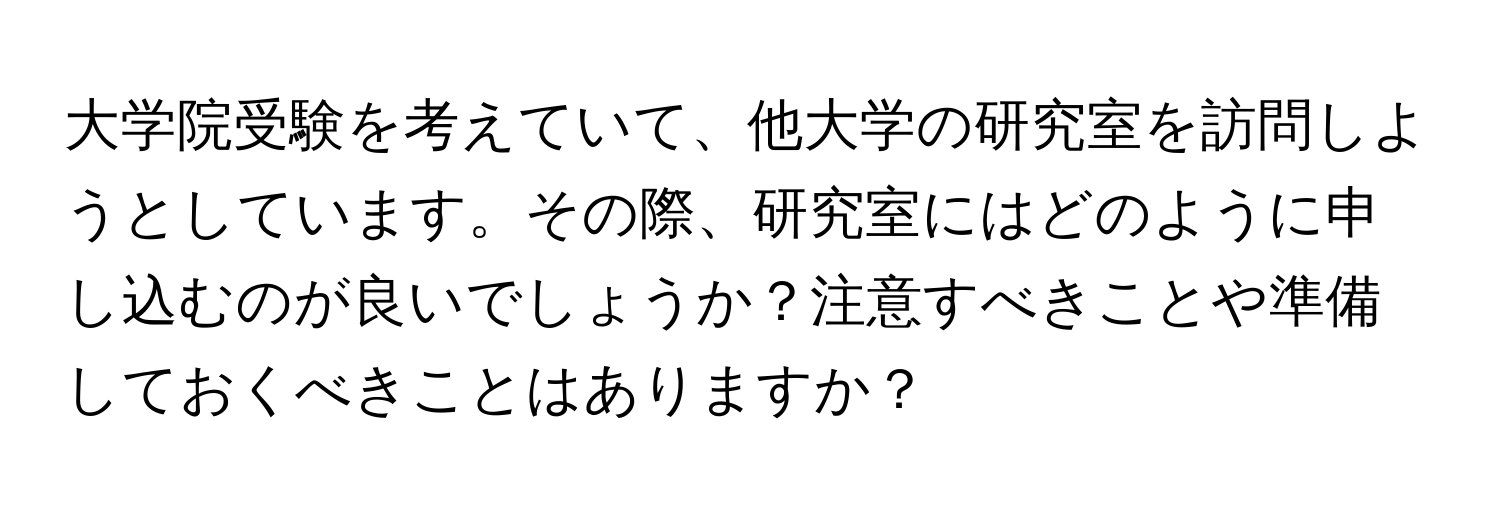 大学院受験を考えていて、他大学の研究室を訪問しようとしています。その際、研究室にはどのように申し込むのが良いでしょうか？注意すべきことや準備しておくべきことはありますか？