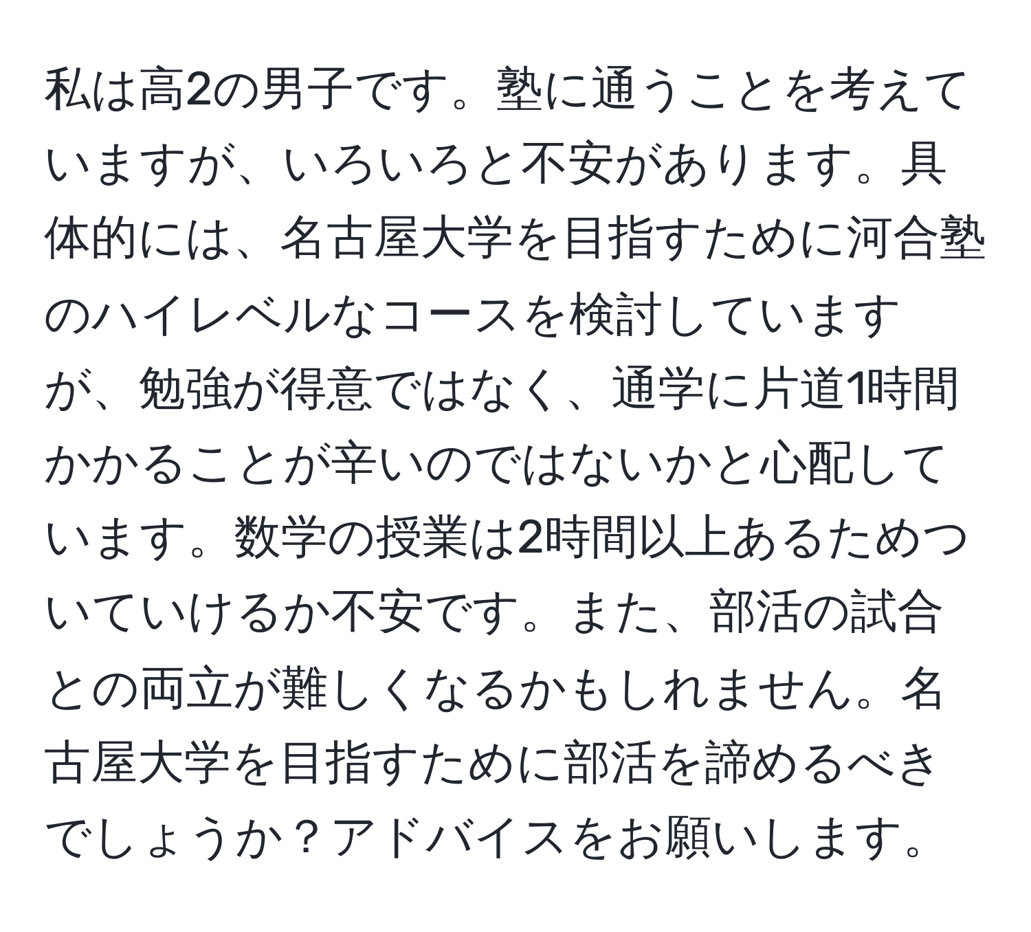 私は高2の男子です。塾に通うことを考えていますが、いろいろと不安があります。具体的には、名古屋大学を目指すために河合塾のハイレベルなコースを検討していますが、勉強が得意ではなく、通学に片道1時間かかることが辛いのではないかと心配しています。数学の授業は2時間以上あるためついていけるか不安です。また、部活の試合との両立が難しくなるかもしれません。名古屋大学を目指すために部活を諦めるべきでしょうか？アドバイスをお願いします。