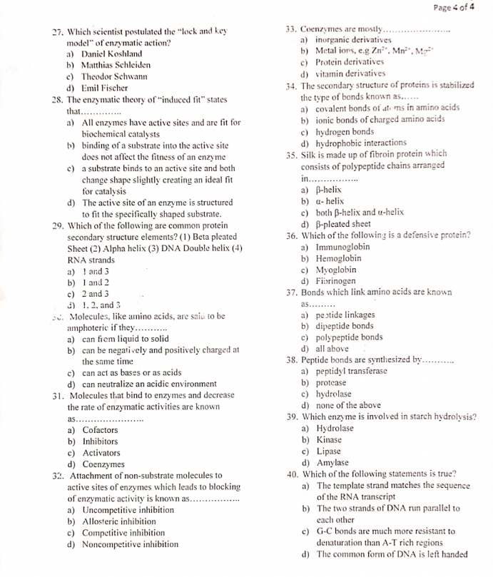 Page 4 of 4
27. Which scientist postulated the “lock and key 33. Coenzymes are mostly_
model¨ of enzymatic action? a) inorganic derivatives
a) Daniel Koshland b) Metal iors, e.g Zn^(2+),Mn^(2+),Mn^(2+)
b) Matthias Schleiden c) Protein derivatives
c) Theodor Schwann d) vitamin derivatives
d) Emil Fischer 34. The secondary structure of proteins is stabilized
28. The enzymatic theory of “induced fit” states the type of bonds known as......
that_ a) covalent bonds of atems in amino acids
a) All enzymes have active sites and are fit for b) ionic bonds of charged amino acids
biochemical catalysts c) hydrogen bonds
b) binding of a substrate into the active site d) hydrophobic interactions
does not affect the fitness of an enzyme 35. Silk is made up of fibroin protein which
c) a substrate binds to an active site and both consists of polypeptide chains arranged
change shape slightly creating an ideal fit in_
for catalysis a) β-helix
d) The active site of an enzyme is structured b) a- helix
to fit the specifically shaped substrate. c) both β-helix and α-helix
29. Which of the following are common protein d) β-pleated sheet
secondary structure elements? (1) Beta pleated 36. Which of the following is a defensive protein?
Sheet (2) Alpha helix (3) DNA Double helix (4) a) Immunoglobin
RNA strands b) Hemoglobin
a) 1 and 3 c) Myoglobin
b) 1 and 2 d) Fibrinogen
c) 2 and 3 37. Bonds which link amino acids are known
d) 1, 2, and 3 as ._
BC. Molecules, like amino acids, are said to be a) peɔtide linkages
amphoteric if they _b) dipeptide bonds
a) can from liquid to solid c) polypeptide bonds
b) can be negatively and positively charged at d) all above
the same time 38. Peptide bonds are synthesized by._
. .
c) can act as bases or as acids a) peptidyl transferase
d) can neutralize an acidic environment b) protease
31. Molecules that bind to enzymes and decrease c) hydrolase
the rate of enzymatic activities are known d) none of the above
as_
39. Which enzyme is involved in starch hydrolysis?
a) Cofactors a) Hydrolase
b) Inhibitors b) Kinase
c) Activators c) Lipase
d) Coenzymes d) Amylase
32. Attachment of non-substrate molecules to 40. Which of the following statements is true?
active sites of enzymes which leads to blocking a) The template strand matches the sequence
of enzymatic activity is known as _of the RNA transcript
a) Uncompetitive inhibition b) The two strands of DNA run parallel to
b) Allosteric inhibition each other
c) Competitive inhibition c) G-C bonds are much more resistant to
d) Noncompetitive inhibition denaturation than A-T rich regions
d) The common form of DNA is left handed