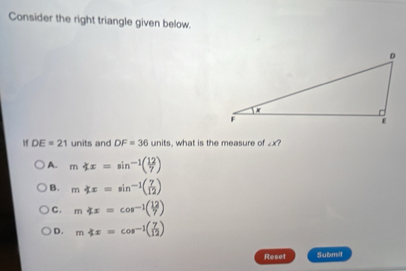 Consider the right triangle given below.
f DE=21 units and DF=36units , what is the measure of ∠ X
A. mnot ⊂ x=sin^(-1)( 12/7 )
B. m∠ xx=sin^(-1)( 7/12 )
C. m∠ x=cos^(-1)( 12/7 )
D. mnot ⊂ x=cos^(-1)( 7/12 )
Reset Submit