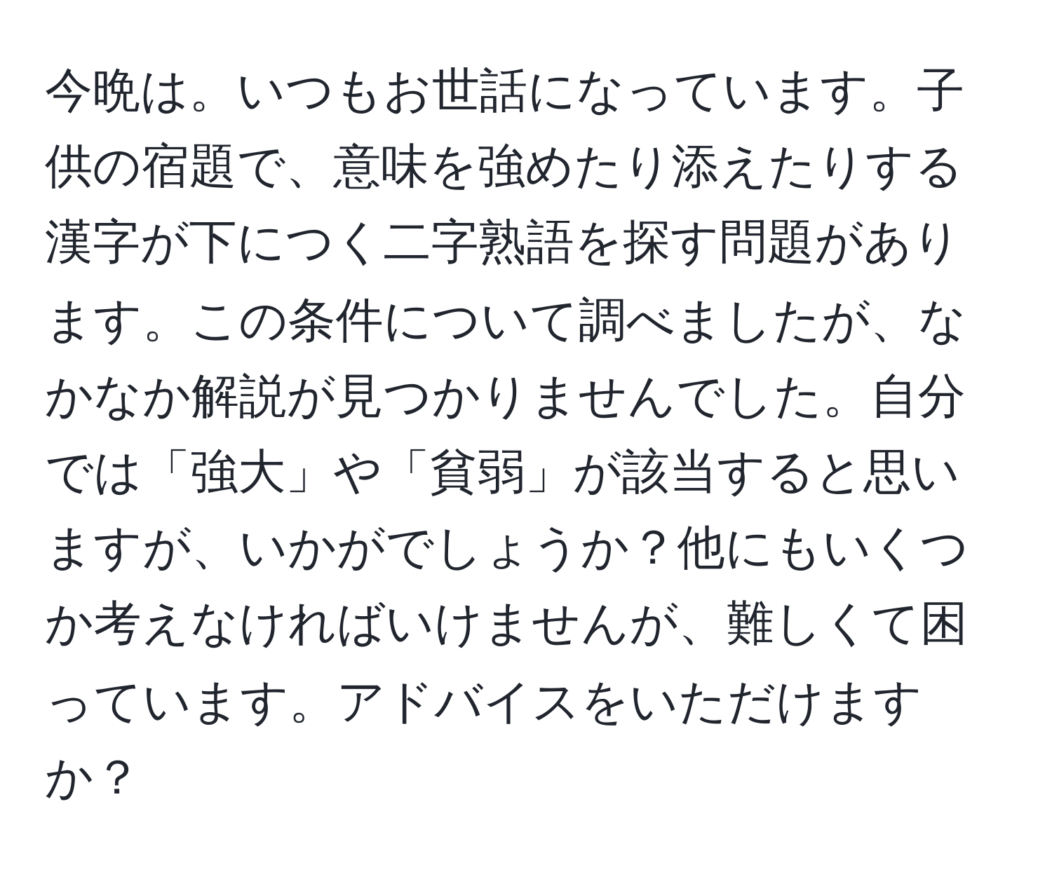 今晩は。いつもお世話になっています。子供の宿題で、意味を強めたり添えたりする漢字が下につく二字熟語を探す問題があります。この条件について調べましたが、なかなか解説が見つかりませんでした。自分では「強大」や「貧弱」が該当すると思いますが、いかがでしょうか？他にもいくつか考えなければいけませんが、難しくて困っています。アドバイスをいただけますか？