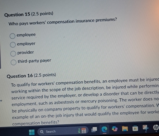 Who pays workers' compensation insurance premiums?
employee
employer
provider
third-party payer
Question 16 (2.5 points)
To qualify for workers' compensation benefits, an employee must be injured
working within the scope of the job description, be injured while performin
service required by the employer, or develop a disorder that can be directly
employment, such as asbestosis or mercury poisoning. The worker does no
be physically on company property to qualify for workers' compensation. V
example of an on-the-job injury that would qualify the employee for worke
compensation benefits?
Search