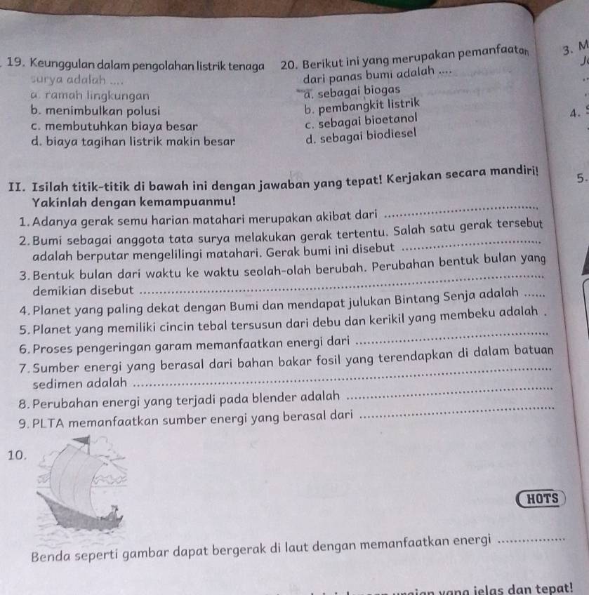 Keunggulan dalam pengolahan listrik tenaga 20. Berikut ini yang merupakan pemanfaatan 3. M
surya adalah ....
dari panas bumi adalah .... J
a. ramah lingkungan
a. sebagai biogas
b. pembangkit listrik
b. menimbulkan polusi 4.
c. membutuhkan biaya besar
c. sebagai bioetanol
d. biaya tagihan listrik makin besar d. sebagai biodiesel
II. Isilah titik-titik di bawah ini dengan jawaban yang tepat! Kerjakan secara mandiri! 5.
Yakinlah dengan kemampuanmu!
1. Adanya gerak semu harian matahari merupakan akibat dari
_
2.Bumi sebagai anggota tata surya melakukan gerak tertentu. Salah satu gerak tersebut
adalah berputar mengelilingi matahari. Gerak bumi ini disebut
3. Bentuk bulan dari waktu ke waktu seolah-olah berubah. Perubahan bentuk bulan yang
demikian disebut
_
4.Planet yang paling dekat dengan Bumi dan mendapat julukan Bintang Senja adalah .....
5. Planet yang memiliki cincin tebal tersusun dari debu dan kerikil yang membeku adalah .
6. Proses pengeringan garam memanfaatkan energi dari
_
7. Sumber energi yang berasal dari bahan bakar fosil yang terendapkan di dalam batuan
sedimen adalah
_
8. Perubahan energi yang terjadi pada blender adalah
_
9. PLTA memanfaatkan sumber energi yang berasal dari
_
10.
HOTS
Benda seperti gambar dapat bergerak di laut dengan memanfaatkan energi_
v a n a  i   l a s d an  tepat!