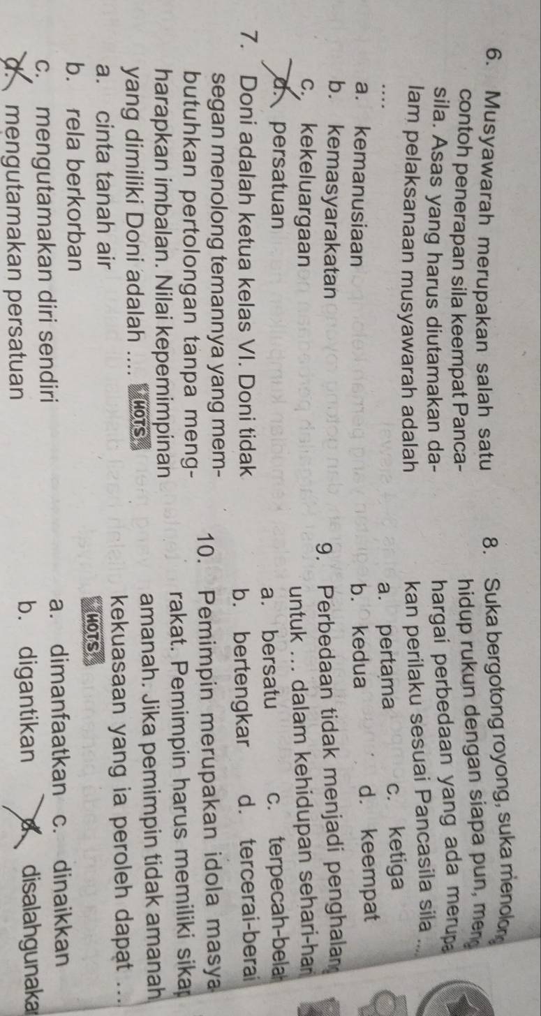 Musyawarah merupakan salah satu 8. Suka bergotong royong, suka menolon
contoh penerapan sila keempat Panca-
hidup rukun dengan siapa pun, meng
sila. Asas yang harus diutamakan da-
hargai perbedaan yang ada merup 
lam pelaksanaan musyawarah adalah
kan perilaku sesuai Pancasila sila
a. pertama c. ketiga
a. kemanusiaan b. kedua
d. keempat
b. kemasyarakatan
9. Perbedaan tidak menjadi penghalam
c. kekeluargaan
untuk ... dalam kehidupan sehari-har
d. persatuan c. terpecah-bela
a. bersatu
7. Doni adalah ketua kelas VI. Doni tidak d. tercerai-berai
b. bertengkar
segan menolong temannya yang mem-
butuhkan pertolongan tanpa meng- 10. Pemimpin merupakan idola masya
harapkan imbalan. Nilai kepemimpinan rakat. Pemimpin harus memiliki sikap
amanah. Jika pemimpin tidak amanah
yang dimiliki Doni adalah .... Ys
kekuasaan yang ia peroleh dapat ...
a. cinta tanah air
MoTS
b. rela berkorban
a. dimanfaatkan c. dinaikkan
c. mengutamakan diri sendiri
d.mengutamakan persatuan
b. digantikan disalahgunaka