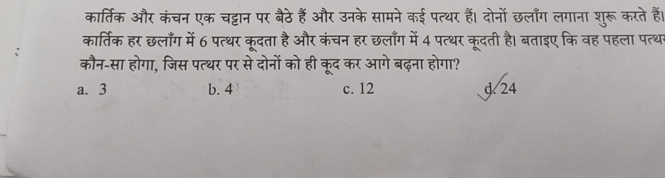 कार्तिक और कंचन एक चट्टान पर बैठे हैं और उनके सामने कई पत्थर हैं। दोनों छलाँग लगाना शुरू करते हैं।
कार्तिक हर छलाँग में 6 पत्थर कूदता है और कंचन हर छलाँग में 4 पत्थर कूदती है। बताइए कि वह पहला पत्थ
कौन-सा होगा, जिस पत्थर पर से दोनों को ही कूद कर आगे बढ़ना होगा?
a. 3 b. 4 c. 12 d. 24