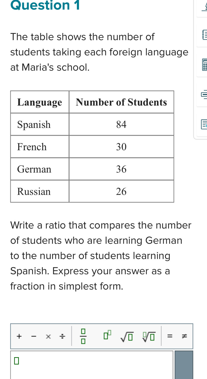 The table shows the number of 
students taking each foreign language 
at Maria's school. : 
Write a ratio that compares the number 
of students who are learning German 
to the number of students learning 
Spanish. Express your answer as a 
fraction in simplest form. 
+ X ÷  □ /□   □^(□) sqrt(□ ) sqrt[□](□ ) = Z