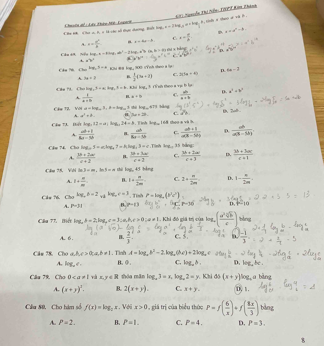 GV: Nguyễn Thị Nền- THPT Kim Thành
Chuyên đề : Lũy Thừa-Mũ- Logarit
Câu 68. Cho a, b, x là các số thực dương. Biết log _3x=2log _sqrt(3)a+log _ 1/3 b ,  tinh x theo a và b .
D. x=a^4-b.
A. x= a^4/b . B. x=4a-b. C. x= a/b .
Câu 69. Nếu log x=8log _7ab^2-2log _7a^3b a,b>0) thì x bàng: a^6b^2 D.
A. a^4b^6
B. a^2b^(14)
Câu 70. Cho log _25=a. Khi ®ä log, 500 tÝnh theo a lμ:
A. 3a+2 B.  1/2 (3a+2) C. 2(5a+4) D. 6a-2
Câu 71. Cho log _25=a;log _35=b. Khi log _65 tÝnh theo a vμ b lμ:
A.  1/a+b 
B. a+b
C.  ab/a+b  D. a^2+b^2
Câu 72. Với a=log _303,b=log _30 5 thì log _30675 bàng
A. a^2+b. B 3a+2b. C. a^2b D. 2ab .
Câu 73. Biết log _712=a;log _1224=b. Tính log _54168 theo a và b.
A.  (ab+1)/8a-5b  B.  ab/8a-5b  C.  (ab+1)/a(8-5b)  D.  ab/a(8-5b) .
Câu 74. Cho log _275=a;log _87=b;log _23=c.Tính log _12 35 bằng:
A.  (3b+2ac)/c+2  B.  (3b+3ac)/c+2  C.  (3b+2ac)/c+3  D.  (3b+3ac)/c+1 
Câu 75. Với ln 3=m,ln 5=n thì log _945bing
A. 1+ n/m . 1+ n/2m . C. 2+ n/2m . D. 1- n/2m .
B.
Câu 76. Cho log _ab=2 và log _ac=3. Tính P=log _a(b^2c^3)
A. P=31 B. P=13 P=30
D. P=10
Câu 77. Biết log _ab=2;log _ac=3;a,b,c>0;a!= 1. Khi đó giá trị của log _a( a^2sqrt[3](b)/c ) bằng
A. 6 . B.  2/3 . C. 5 . D.  (-1)/3 .
Câu 78. Cho a,b,c>0;a,b!= 1. Tình A=log _ab^2-2.log _a(b.c)+2log _ac
A. log _ac. B. 0 . C. log _ab. D. log _abc.
Câu 79. Cho 0 và x,y∈ R thỏa mãn log _a3=x,log _a2=y. Khi đó (x+y)log _6a bằng
A. (x+y)^2. B. 2(x+y). C. x+y. D. 1.
Câu 80. Cho hàm số f(x)=log _2x. Với x>0 , giá trị của biều thức P=f( 6/x )+f( 8x/3 ) bàng
A. P=2. B. P=1. C. P=4. D. P=3.
8