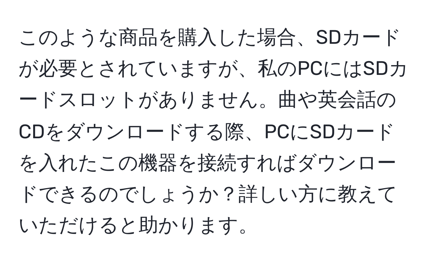 このような商品を購入した場合、SDカードが必要とされていますが、私のPCにはSDカードスロットがありません。曲や英会話のCDをダウンロードする際、PCにSDカードを入れたこの機器を接続すればダウンロードできるのでしょうか？詳しい方に教えていただけると助かります。