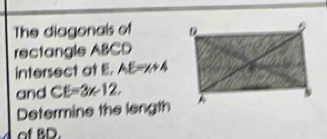 The diagonals of 
rectangle ABCD
intersect at E. AE=x+4
and CE=3x-12, 
Determine the length 
of BD.