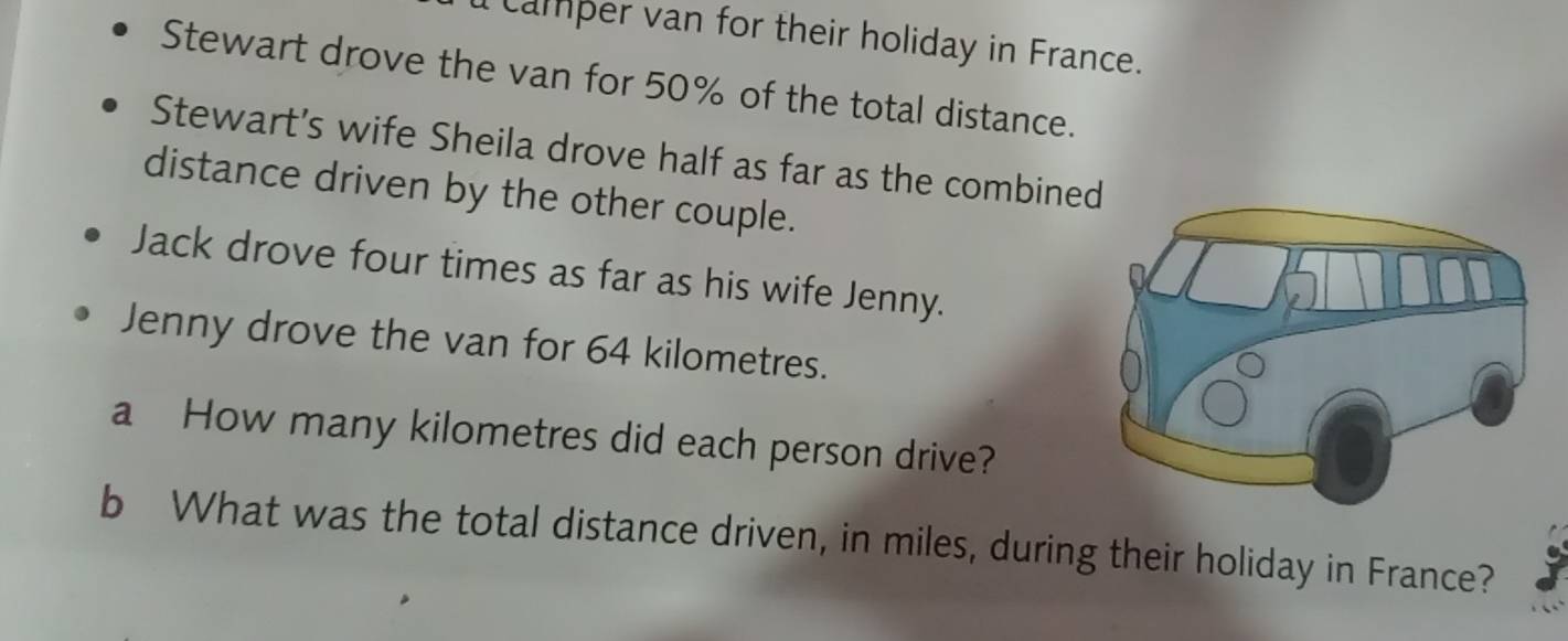 camper van for their holiday in France. 
Stewart drove the van for 50% of the total distance. 
Stewart’s wife Sheila drove half as far as the combine 
distance driven by the other couple. 
Jack drove four times as far as his wife Jenny. 
Jenny drove the van for 64 kilometres. 
a How many kilometres did each person drive? 
b What was the total distance driven, in miles, during their holiday in France?