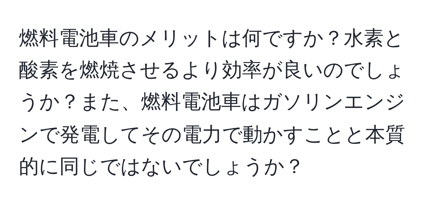 燃料電池車のメリットは何ですか？水素と酸素を燃焼させるより効率が良いのでしょうか？また、燃料電池車はガソリンエンジンで発電してその電力で動かすことと本質的に同じではないでしょうか？
