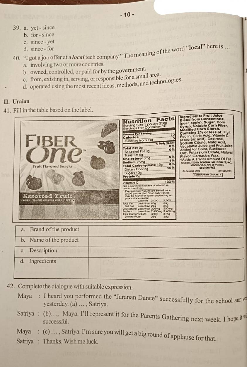 10 -
39. a. yet - since
b. for - since
c. since - yet
d. since - for
40. “I got a joo offer at a local tech company.” The meaning of the word “local” here is …
a. involving two or more countries.
b. owned, controlled, or paid for by the government.
c. from, existing in, serving, or responsible for a small area.
d. operated using the most recent ideas, methods, and technologies.
II. Uraian
41. Fill in the table based on the label.
Nutrition Facts  Ingrédients: Fruit Juice
Blend from Concentrate
Serving Size 1 pouch (23g) (pear, apple), Sugar, Corn
Syrup, Soluble Corn Fiber,
Servings Per Container 10 Modified Corn Starch.
Amount Per Serving 70 Contains 2% or less of: Fruit
Fiber Calories Pectin, Cítric Acid, Vitamin C
Calories from Fa (ascorbic acid), Dextrose.
Day Value' Sodium Citrate, Malic Acid
Vegetable Juice and Frut Juice
Total Fat 0g 04  Added for Color, Sunflower
Saturated Fat 0g 0%
One  Trans Fat 9 0 % Oilf. Potassium Citrate, Natural
Cholesterol Omg Flavor, Carnauba Wax.
Sodium 25mg 15 tAdds A Trivial Amount Of Fat
Fruit Flavored Snacks  Total Carbohydrate 199 10y CRSTFUBLITED DV GENERAL MILS SALES RC
6 MMVEAPOLIS. AN SS440 UISA
Dietary Fiber 3 3713054:03
Sugars 109 C Goeral Mills GLVTEN FREE
Protein Ö * Cartorydurte Choices: 1'
Vitamín  C 100%
Not a signiticant source of vamin A
* Percent Dulv Valns a r bae    
Assorted Fruit may be higher or lower depending on 
*  Naturally FlAvoRed Re tI CTMr batol y laic  ( tel Fat   Leas than tếng Catgre 2.000 2.500
'''  '
Dictary Ficer
a. Brand of the product
b. Name of the product
c. Description
d. Ingredients
42. Complete the dialogue with suitable expression.
Maya : I heard you performed the “Jaranan Dance” successfully for the school annive
yesterday. (a) …  , Satriya.
Satriya : (b)…, Maya. I’ll represent it for the Parents Gathering next week. I hope it w
successful.
Maya : (c) … , Satriya. I’m sure you will get a big round of applause for that.
Satriya : Thanks. Wish me luck.