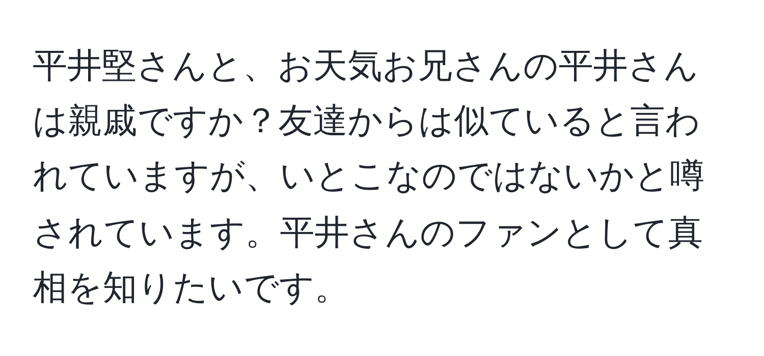 平井堅さんと、お天気お兄さんの平井さんは親戚ですか？友達からは似ていると言われていますが、いとこなのではないかと噂されています。平井さんのファンとして真相を知りたいです。