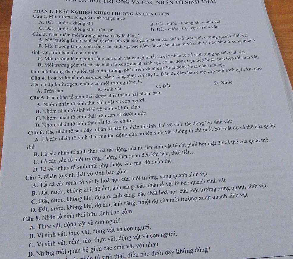 Mội Trường Và Các nhân tó sinh tha
phHảN 1: TRÁC nghiệM nhiều phương án lựa chọn
Câu 1. Môi trường sống của sinh vật gồm có:
A. Đất - nước - không khí B. Đất - nước - không khí - sinh vật
C. Đất - nước - không khí - trên cạn D. Đất - nước - trên cạn - sinh vật
Câu 3. Khái niệm môi trường nào sau đây là đúng?
A. Môi trường là nơi sinh sống của sinh vật bao gồm tất cả các nhân tố hữu sinh ở xung quanh sinh vật.
B. Môi trường là nơi sinh sống của sinh vật bao gồm tất cả các nhân tố vô sinh và hữu sinh ở xung quanh
sinh vật, trừ nhân tố con người.
C. Môi trường là nơi sinh sống của sinh vật bao gồm tất cả các nhân tố vô sinh xung quanh sinh vật.
D. Môi trường gồm tất cả các nhân tổ xung quanh sinh vật, có tác động trực tiếp hoặc gián tiếp tới sinh vật;
làm ảnh hưởng đến sự tồn tại, sinh trưởng, phát triển và những hoạt động khác của sinh vật.
Câu 4. Loài vi khuẩn Rhizobium sống cộng sinh với cây họ Đậu để đảm bảo cung cấp môi trường kị khí cho
việc cố định nitrogen, chúng có môi trường sống là D. Nước
A. Trên cạn B. Sinh vật C. Đất
Câu 5. Các nhân tố sinh thái được chia thành hai nhóm sau:
A. Nhóm nhân tố sinh thái sinh vật và con người.
B. Nhóm nhân tố sinh thái vô sinh và hữu sinh
C. Nhóm nhân tố sinh thái trên cạn và dưới nước.
D. Nhóm nhân tố sinh thái bất lợi và có lợi.
Câu 6. Các nhân tố sau đây, nhân tố nào là nhân tố sinh thái vô sinh tác động lên sinh vật:
A. Là các nhân tố sinh thái mà tác động của nó lên sinh vật không bị chi phối bởi mật độ cá thể của quần
thể.
B. Là các nhân tố sinh thái mà tác động của nó lên sinh vật bị chi phối bởi mật độ cá thể của quần thể.
C. Là các yếu tố môi trường không liên quan đến khí hậu, thời tiết...
D. Là các nhân tố sinh thái phụ thuộc vào mật độ quần thể.
Câu 7. Nhân tố sinh thái vô sinh bao gồm
A. Tất cả các nhân tố vật lý hoá học của môi trường xung quanh sinh vật
B. Đất, nước, không khí, độ ẩm, ánh sáng, các nhân tố vật lý bao quanh sinh vật
C. Đất, nước, không khí, độ ẩm, ánh sáng, các chất hoá học của môi trường xung quanh sinh vật.
D. Đất, nước, không khí, độ ầm, ánh sáng, nhiệt độ của môi trường xung quanh sinh vật
Câu 8. Nhân tố sinh thái hữu sinh bao gồm
A. Thực vật, động vật và con người.
B. Vi sinh vật, thực vật, động vật và con người.
C. Vi sinh vật, nấm, tảo, thực vật, động vật và con người.
D. Những mối quan hệ giữa các sinh vật với nhau
tôn tổ sinh thái, điều nào dưới đây không đúng?