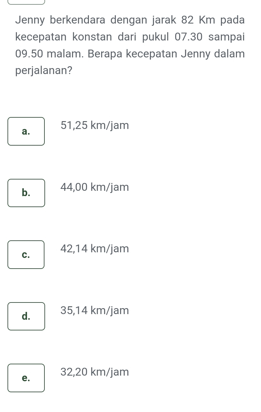 Jenny berkendara dengan jarak 82 Km pada
kecepatan konstan dari pukul 07.30 sampai
09.50 malam. Berapa kecepatan Jenny dalam
perjalanan?
a. 51,25 km/jam
b. 44,00 km/jam
C. 42,14 km/jam
d. 35,14 km/jam
e.
32,20 km/jam