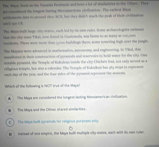 The Maya lived on the Yucatán Peninsula and bore a lot of similarities to the Olmee. They
are considered the longest-lasting Mesoamerican civilization . The earliest Maya
settlements date to around 1800 BCE, but they didn't reach the peak of their civilization
until 250 CE.
The Maya built large city-states , each led by its own ruler. Some archaeologists estimate
that the city-state Tikal, now found in Guatemala, was home to as many as 100,000
residents. There were more than 3,000 buildings there, some towering high over the jungle.
The Mayans were advanced in mathematics, astronomy, and engineering. In Tikal, this
manifested in their construction of pyramids and reservoirs to hold water for the city. One
notable pyramid, the Temple of Kukulcan inside the city Chichén Itzá, not only served as a
religions temple, but also a calendar. The Temple of Kukulkan has 365 steps to represent
each day of the year, and the four sides of the pyramid represent the seasons.
Which of the following is NOT true of the Maya?
A The Maya are considered the longest-lasting Mesoamerican civilization.
B The Maya and the Olmec shared similarities.
c ) The Maya built pyramids for religious purposes only.
D Instead of one empire, the Maya built multiple city-states, each with its own ruler.