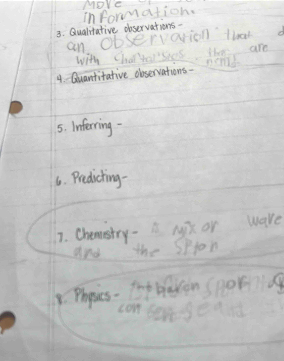 More 
information. 
3. Qualitative observations - 
an Observarion that d 
with Char'taisies hem are 
nond 
4. Quantitative observations- 
5. Inferning - 
6. Predicting- 
7. Chemstry- is Mix or ware 
and 
the Spton 
9. Phyosics- fop baven spobiiiag 
con bengeand