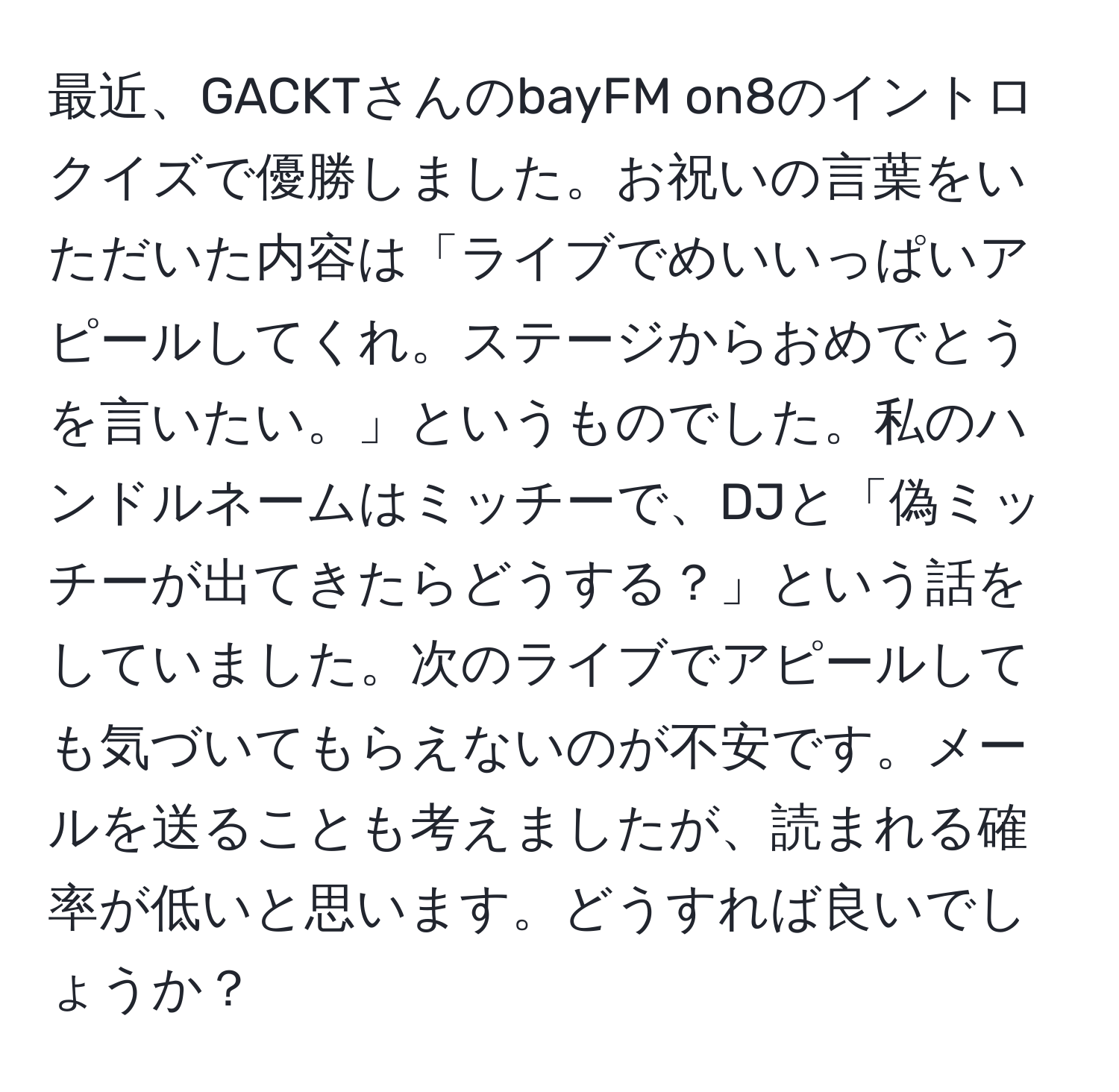 最近、GACKTさんのbayFM on8のイントロクイズで優勝しました。お祝いの言葉をいただいた内容は「ライブでめいいっぱいアピールしてくれ。ステージからおめでとうを言いたい。」というものでした。私のハンドルネームはミッチーで、DJと「偽ミッチーが出てきたらどうする？」という話をしていました。次のライブでアピールしても気づいてもらえないのが不安です。メールを送ることも考えましたが、読まれる確率が低いと思います。どうすれば良いでしょうか？