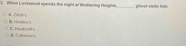 When Lockwood spends the night at Wuthering Heights,_ ghost visits him.
A. Zillah's
B. Hindley's
C. Heathcliff's
D. Catherine's