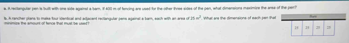 A rectangular pen is built with one side against a barn. If 400 m of fencing are used for the other three sides of the pen, what dimensions maximize the area of the pen? 
b. A rancher plans to make four identical and adjacent rectangular pens against a barn, each with an area of 25m^2. What are the dimensions of each pen that 
minimize the amount of fence that must be used?