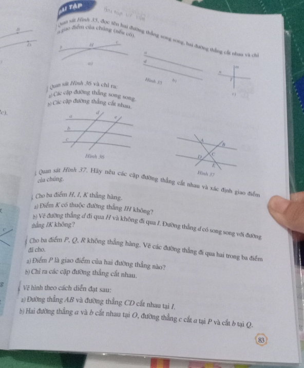 Tập 
tou tập 

s giao điểm của chúng (nếu có 
Quaa sát Hình 35, đọc tên hai đường thẳng song song, hai đường thắng cất nhau và ch 
D 
d 
Hình 35 b 1
Quan sát Hình 36 và chỉ ra: 
ej 
) Các cập đường thắng song song 
5) Các cặp đường thắng cất nhau. 
'c), 
của chúng. 
Quan sát Hình 37. Hãy nêu các cặp đường thẳng cắt nhau và xác định giao điểm 
Cho ba điểm H, I, K thẳng hàng. 
1) Điểm K có thuộc đường thẳng /H không? 
b) Về đường thẳng đ đì qua H và không đi qua /. Đường thẳng đ có song song với đường 
c thẳng ZK không? 
Cho ba điểm P, Q, R không thẳng hàng. Vẽ các đường thẳng đi qua hai trong ba điểm 
đã cho. 
a) Điểm P là giao điểm của hai đường thẳng nào? 
b) Chỉ ra các cặp đường thẳng cắt nhau. 
g Vẽ hình theo cách diễn đạt sau: 
a) Đường thẳng AB và đường thẳng CD cắt nhau tại I. 
b) Hai đường thẳng a và b cất nhau tại O, đường thẳng c cắt a tại P và cắt b tại Q.
83