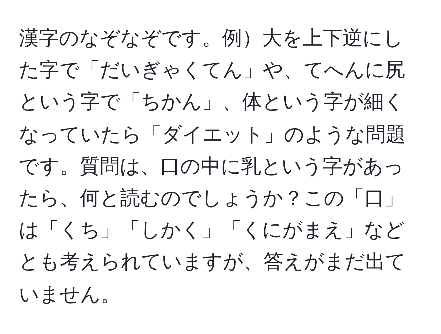 漢字のなぞなぞです。例大を上下逆にした字で「だいぎゃくてん」や、てへんに尻という字で「ちかん」、体という字が細くなっていたら「ダイエット」のような問題です。質問は、口の中に乳という字があったら、何と読むのでしょうか？この「口」は「くち」「しかく」「くにがまえ」などとも考えられていますが、答えがまだ出ていません。