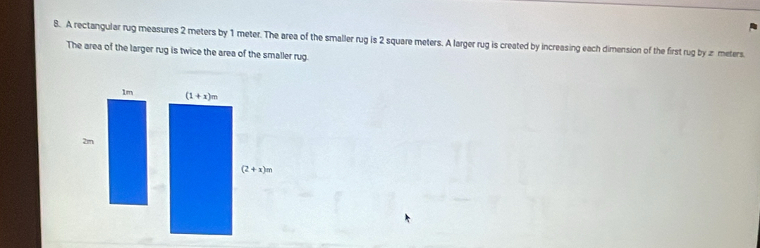 A rectangular rug measures 2 meters by 1 meter. The area of the smaller rug is 2 square meters. A larger rug is created by increasing each dimension of the first rug by z meters.
The area of the larger rug is twice the area of the smaller rug.