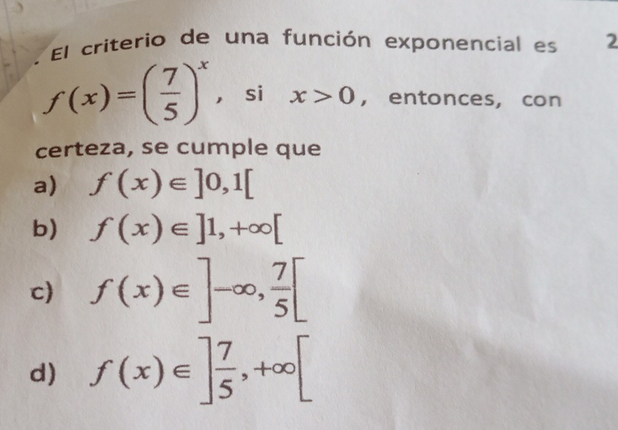 a El criterio de una función exponencial es 2
f(x)=( 7/5 )^x ， si x>0 , entonces, con
certeza, se cumple que
a) f(x)∈ ]0,1[
b) f(x)∈ ]1,+∈fty [
c) f(x)∈ ]-∈fty ,  7/5 [
d) f(x)∈ ] 7/5 , +∈fty [