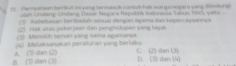 Pernyataan berikut ini yang termasuk contoh hak warga negara yang dilindungi
oleh Undang-Undang Dasar Negara Republik Indonesia Tahun 1945, yaitu ....
(1) Kebebasan beribadah sesuai dengan agama dan kepercayaannya
(2) Hak atas pekerjaan dan penghidupan yang layak
(3) Memilih teman yang sama agamanya
(4) Melaksanakan peraturan yang berlaku
A. (1) dan (2) C. (2) dan (3)
B. (1) dan (3) D. (3) dan (4)