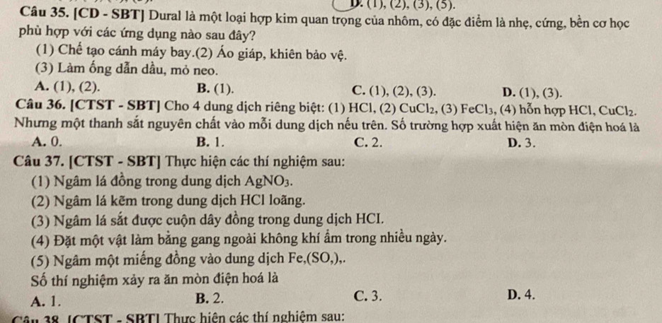 ). (1), (2), (3), (5).
Câu 35. [CD - SBT] Dural là một loại hợp kim quan trọng của nhôm, có đặc điểm là nhẹ, cứng, bền cơ học
phù hợp với các ứng dụng nào sau đây?
(1) Chế tạo cánh máy bay.(2) Áo giáp, khiên bảo vệ.
(3) Làm ống dẫn dầu, mỏ neo.
A. (1), (2). B. (1). C. (1), (2), (3). D. (1),(3). 
Câu 36. [CTST - SBT] Cho 4 dung dịch riêng biệt: (1) HCl, (2) CuCl_2 , (3) FeCl_3 , (4) hỗn hợp HCl. CuCl_2. 
Nhưng một thanh sắt nguyên chất vào mỗi dung dịch nếu trên. Số trường hợp xuất hiện ăn mòn điện hoá là
A. 0. B. 1. C. 2. D. 3.
Câu 37. [CTST - SBT] Thực hiện các thí nghiệm sau:
(1) Ngâm lá đồng trong dung dịch AgNO_3. 
(2) Ngâm lá kẽm trong dung dịch HCl loãng.
(3) Ngâm lá sắt được cuộn dây đồng trong dung dịch HCI.
(4) Đặt một vật làm bằng gang ngoài không khí ẩm trong nhiều ngày.
(5) Ngâm một miếng đồng vào dung dịch F e.(SO. ),.
Số thí nghiệm xảy ra ăn mòn điện hoá là
A. 1. B. 2. C. 3. D. 4.
Cậu 38. JCTST - SBTI Thực hiện các thí nghiêm sau: