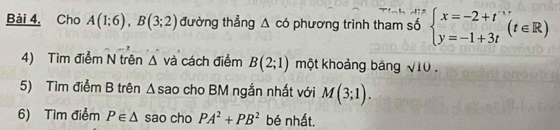 Cho A(1;6), B(3;2) đường thẳng △ co phương trình tham số beginarrayl x=-2+t y=-1+3tendarray.  (t∈ R)
4) Tìm điểm N trên △ va cách điểm B(2;1) một khoảng băng sqrt(10). 
5) Tìm điểm B trên A sao cho BM ngắn nhất với M(3;1). 
6) Tìm điểm P∈ △ sao cho PA^2+PB^2 bé nhất.